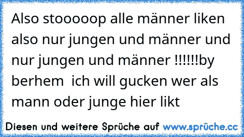 Also stooooop alle männer liken also nur jungen und männer und nur jungen und männer !!!!!!
by berhem  ich will gucken wer als mann oder junge hier likt