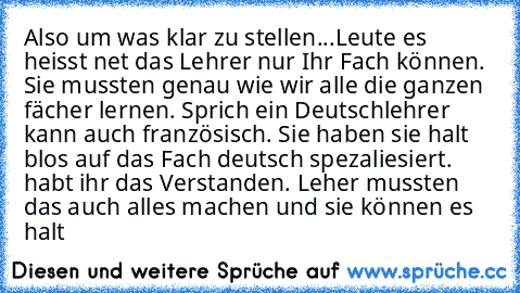 Also um was klar zu stellen...
Leute es heisst net das Lehrer nur Ihr Fach können. Sie mussten genau wie wir alle die ganzen fächer lernen. Sprich ein Deutschlehrer kann auch französisch. Sie haben sie halt blos auf das Fach deutsch spezaliesiert. habt ihr das Verstanden. Leher mussten das auch alles machen und sie können es halt