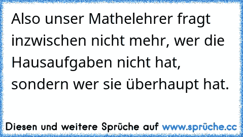 Also unser Mathelehrer fragt inzwischen nicht mehr, wer die Hausaufgaben nicht hat, sondern wer sie überhaupt hat.