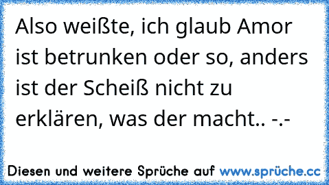 Also weißte, ich glaub Amor ist betrunken oder so, anders ist der Scheiß nicht zu erklären, was der macht.. -.-