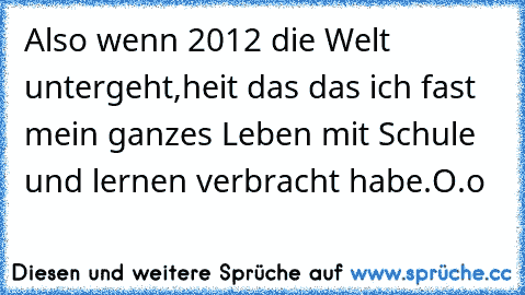 Also wenn 2012 die Welt untergeht,
heiśt das das ich fast mein ganzes Leben mit Schule und lernen verbracht habe.
O.o