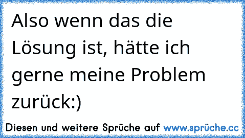 Also wenn das die Lösung ist, hätte ich gerne meine Problem zurück:)