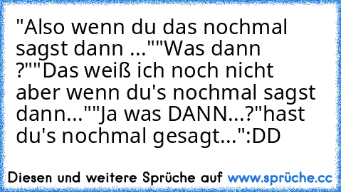 "Also wenn du das nochmal sagst dann ..."
"Was dann ?"
"Das weiß ich noch nicht aber wenn du's nochmal sagst dann..."
"Ja was DANN...?
"hast du's nochmal gesagt..."
:DD