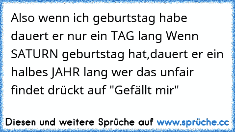 Also wenn ich geburtstag habe dauert er nur ein TAG lang 
Wenn SATURN geburtstag hat,dauert er ein halbes JAHR lang 
wer das unfair findet drückt auf "Gefällt mir"