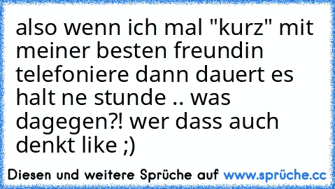 also wenn ich mal "kurz" mit meiner besten freundin telefoniere dann dauert es halt ne stunde .. was dagegen?! wer dass auch denkt like ;)