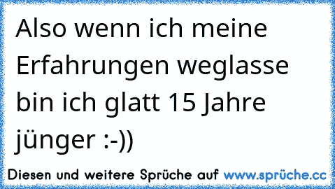 Also wenn ich meine Erfahrungen weglasse bin ich glatt 15 Jahre jünger :-))