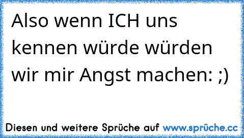 Also wenn ICH uns kennen würde würden wir mir Angst machen: ;)