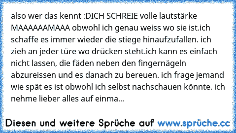 also wer das kennt :D
ICH SCHREIE volle lautstärke MAAAAAAMAAA obwohl ich genau weiss wo sie ist.ich schaffe es immer wieder die stiege hinaufzufallen. ich zieh an jeder türe wo drücken steht.ich kann es einfach nicht lassen, die fäden neben den fingernägeln abzureissen und es danach zu bereuen. ich frage jemand wie spät es ist obwohl ich selbst nachschauen könnte. ich nehme lieber alles auf ei...