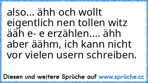 also... ähh och wollt eigentlich nen tollen witz ääh e- e erzählen.... ähh aber äähm, ich kann nicht vor vielen usern schreiben.