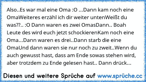 Also..
Es war mal eine Oma :O ...
Dann kam noch eine Oma
Weiteres erzähl ich dir weiter unten
Weißt du was??.. :O 
Dann waren es zwei Omas
Dann.. Boah Leute des wird euch jetzt schockieren
Kam noch eine Oma...
Dann waren es drei..
Dann starb die eine Oma
Und dann waren sie nur noch zu zweit..
Wenn du auch gewusst hast, dass am Ende sowas stehen wird, aber trotzdem zu Ende gelesen hast.. Dann dr...