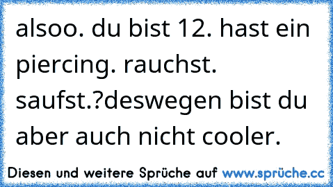 alsoo. du bist 12. hast ein piercing. rauchst. saufst.?
deswegen bist du aber auch nicht cooler.