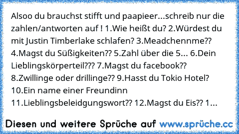 Alsoo du brauchst stifft und paapieer...schreib nur die zahlen/antworten auf ! 
1.Wie heißt du? 
2.Würdest du mit Justin Timberlake schlafen? 
3.Meadchennme?? 
4.Magst du Süßigkeiten?? 
5.Zahl über die 5... 
6.Dein Lieblingskörperteil??? 
7.Magst du facebook?? 
8.Zwillinge oder drillinge?? 
9.Hasst du Tokio Hotel? 
10.Ein name einer Freundinn 
11.Lieblingsbeleidgungswort?? 
12.Magst du Eis?? 
1...