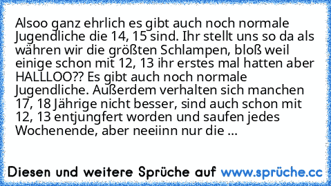 Alsoo ganz ehrlich es gibt auch noch normale Jugendliche die 14, 15 sind. Ihr stellt uns so da als währen wir die größten Schlampen, bloß weil einige schon mit 12, 13 ihr erstes mal hatten aber HALLLOO?? Es gibt auch noch normale Jugendliche. Außerdem verhalten sich manchen 17, 18 Jährige nicht besser, sind auch schon mit 12, 13 entjungfert worden und saufen jedes Wochenende, aber neeiinn nur d...