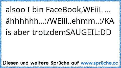 alsoo I bin FaceBook,
WEiiL ... ähhhhhh...:/
WEiil..ehmm..:/
KA is aber trotzdem
SAUGEIL
:DD