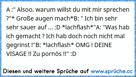 A :" Alsoo, warum willst du mit mir sprechen ?"
* Große augen mach*
B: " Ich bin sehr sehr sauer auf ... :D *lachflash*"
A: "Was hab ich gemacht ? Ich hab doch noch nicht mal gegrinst !"
B: *lachflash* OMG ! DEINE VISAGE !! Zu pornös !!" 
:D