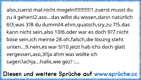 also,zuerst mal:nicht mogeln!!!!!!!!!!!
1.zuerst musst du zu 4 gehen!
2.aso...das willst du wissen,dann natürlich 6!
3.was 3?8 du dummi!
4.ehm,quatsch,sry,zu 7!
5.das kann nicht sein,also 10!
6.oder war es doch 9?
7.nicht böse sein,ich meinte 2
8.oh,falsch,die lösung steht unten...
9.nein,es war 5!
10.jetzt hab ichs doch glatt vergessen,aso,3!!
ja ähm was wollte ich sagen?
achja...hallo,wie gez...