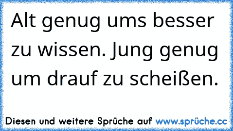 Alt genug ums besser zu wissen. Jung genug um drauf zu scheißen.