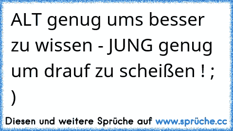 ALT genug ums besser zu wissen - JUNG genug um drauf zu scheißen ! ; )