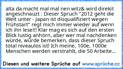 alta da macht mal mal nen witz
& wird direkit angeschnauzt : 
Dieser Spruch "2012 geht die Welt unter - Japan ist disqualifiziert wegen Frühstart" regt mich immer wieder auf wenn ich ihn lese!!! Klar mag es sich auf den ersten Blick lustig anhörn, aber wer mal nachdenken würde, würde bemerken, dass dieser Spruch total niveaulos ist! Ich meine, 100e, 1000e Menschen werden verstrahlt, die 50 Arbe...