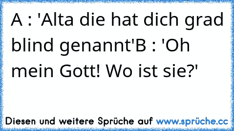 A : 'Alta die hat dich grad blind genannt'
B : 'Oh mein Gott! Wo ist sie?'