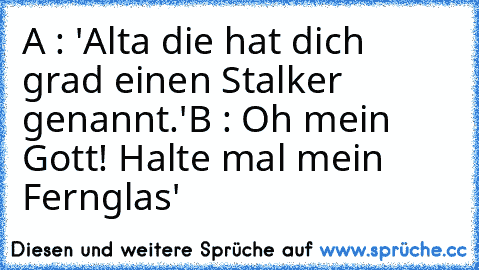 A : 'Alta die hat dich grad einen Stalker genannt.'
B : Oh mein Gott! Halte mal mein Fernglas'