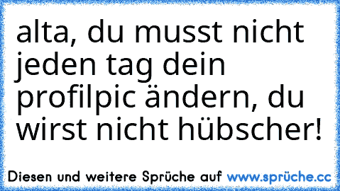 alta, du musst nicht jeden tag dein profilpic ändern, du wirst nicht hübscher!