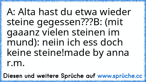 A: Alta hast du etwa wieder steine gegessen???
B: (mit gaaanz vielen steinen im mund): neiin ich ess doch keine steine!
made by anna r.m.