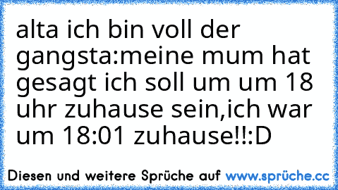 alta ich bin voll der gangsta:meine mum hat gesagt ich soll um um 18 uhr zuhause sein,ich war um 18:01 zuhause!!:D