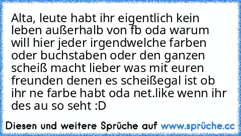 Alta, leute habt ihr eigentlich kein leben außerhalb von fb oda warum will hier jeder irgendwelche farben oder buchstaben oder den ganzen scheiß macht lieber was mit euren freunden denen es scheißegal ist ob ihr ne farbe habt oda net.
like wenn ihr des au so seht :D