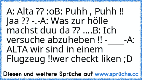 A: Alta ?? :o
B: Puhh , Puhh !! Jaa ?? -.-
A: Was zur hölle machst duu da ?? ....
B: Ich versuche abzuheben !! -____-
A: ALTA wir sind in einem Flugzeug !!
wer checkt liken ;D