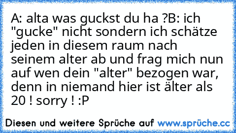 A: alta was guckst du ha ?
B: ich "gucke" nicht sondern ich schätze jeden in diesem raum nach seinem alter ab und frag mich nun auf wen dein "alter" bezogen war, denn in niemand hier ist älter als 20 ! sorry ! :P