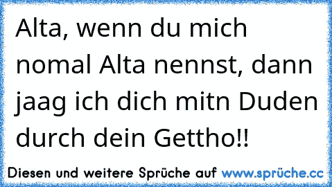 Alta, wenn du mich nomal Alta nennst, dann jaag ich dich mitn Duden durch dein Gettho!!