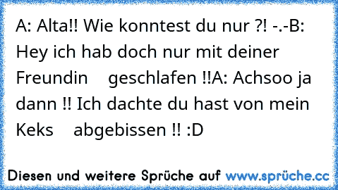 A: Alta!! Wie konntest du nur ?! -.-
B: Hey ich hab doch nur mit deiner Freundin
    geschlafen !!
A: Achsoo ja dann !! Ich dachte du hast von mein Keks
    abgebissen !! :D