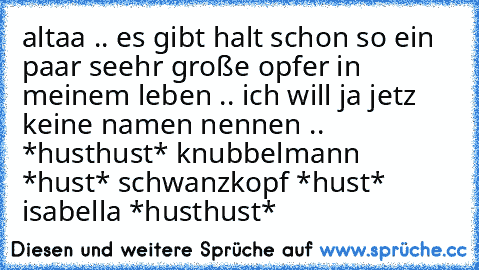 altaa .. es gibt halt schon so ein paar seehr große opfer in meinem leben .. ich will ja jetz keine namen nennen .. *husthust* knubbelmann *hust* schwanzkopf *hust* isabella *husthust*