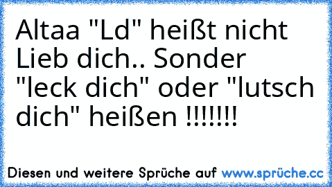 Altaa "Ld" heißt nicht Lieb dich.. Sonder "leck dich" oder "lutsch dich" heißen !!!!!!!