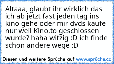 Altaaa, glaubt ihr wirklich das ich ab jetzt fast jeden tag ins kino gehe oder mir dvds kaufe nur weil Kino.to geschlossen wurde? haha witzig :D ich finde schon andere wege :D