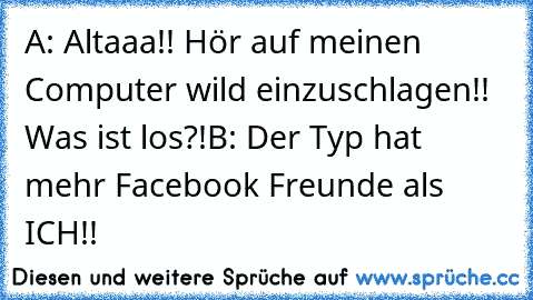 A: Altaaa!! Hör auf meinen Computer wild einzuschlagen!! Was ist los?!
B: Der Typ hat mehr Facebook Freunde als ICH!!