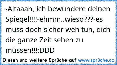 -Altaaah, ich bewundere deinen Spiegel!!!!
-ehmm..wieso???
-es muss doch sicher weh tun, dich die ganze Zeit sehen zu müssen!!!
:DDD