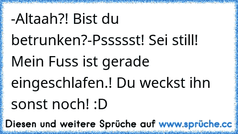 -Altaah?! Bist du betrunken?
-Pssssst! Sei still! Mein Fuss ist gerade eingeschlafen.! Du weckst ihn sonst noch! 
:D