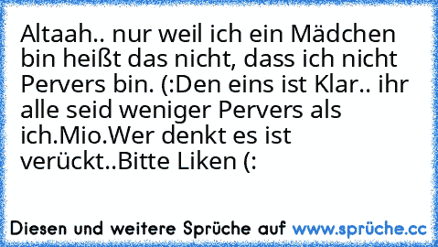 Altaah.. nur weil ich ein Mädchen bin heißt das nicht, dass ich nicht Pervers bin. (:
Den eins ist Klar.. ihr alle seid weniger Pervers als ich.♥
Mio.♥
Wer denkt es ist verückt..
Bitte Liken♥ (: