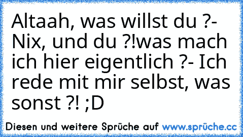 Altaah, was willst du ?
- Nix, und du ?!
was mach ich hier eigentlich ?
- Ich rede mit mir selbst, was sonst ?! ;D