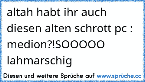 altah habt ihr auch diesen alten schrott pc : medion?!
SOOOOO lahmarschig