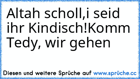 Altah scholl,i seid ihr Kindisch!
Komm Tedy, wir gehen