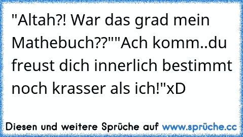 "Altah?! War das grad mein Mathebuch??"
"Ach komm..du freust dich innerlich bestimmt noch krasser als ich!"
xD