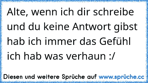 Alte, wenn ich dir schreibe und du keine Antwort gibst hab ich immer das Gefühl ich hab was verhaun :/