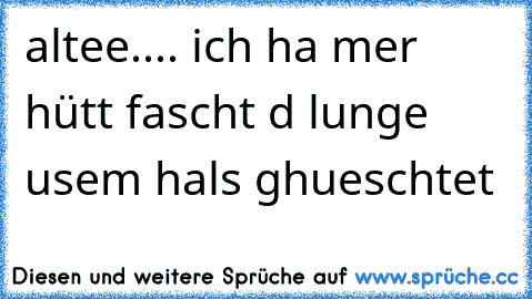 altee.... ich ha mer hütt fascht d lunge usem hals ghueschtet