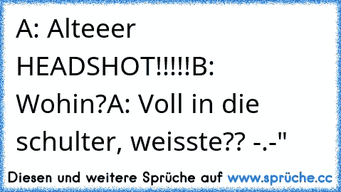 A: Alteeer HEADSHOT!!!!!
B: Wohin?
A: Voll in die schulter, weisste?? -.-"