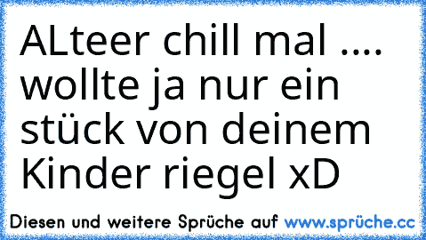 ALteer chill mal .... wollte ja nur ein stück von deinem Kinder riegel xD