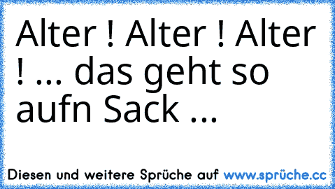 Alter ! Alter ! Alter ! ... das geht so aufn Sack ...