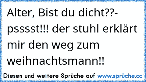 Alter, Bist du dicht??
- psssst!!! der stuhl erklärt mir den weg zum weihnachtsmann!!